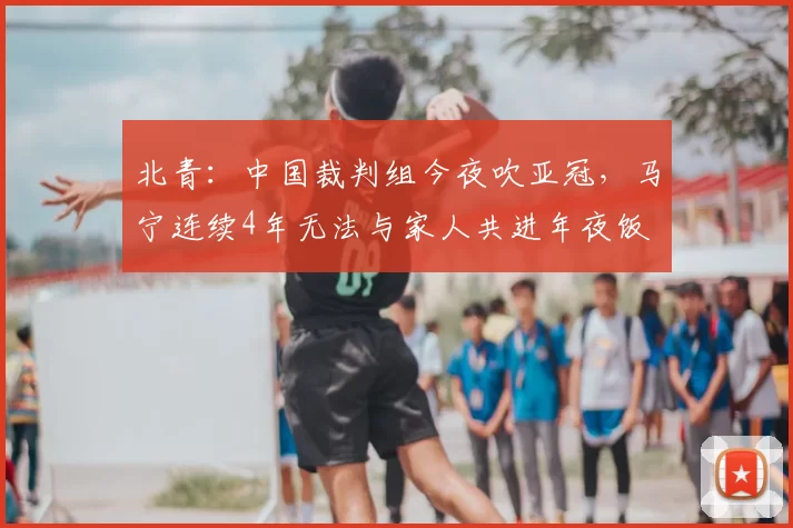 北青：中国裁判组今夜吹亚冠，马宁连续4年无法与家人共进年夜饭