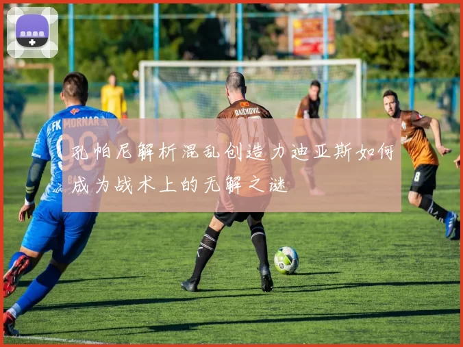 孔帕尼解析混乱创造力迪亚斯如何成为战术上的无解之谜