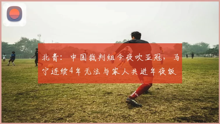 北青：中国裁判组今夜吹亚冠，马宁连续4年无法与家人共进年夜饭
