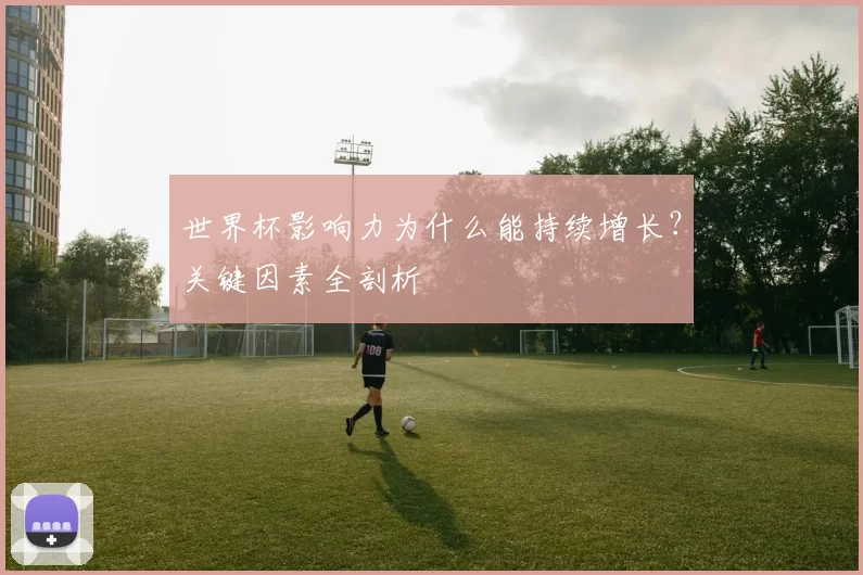 世界杯影响力为什么能持续增长?关键因素全剖析