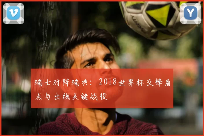 瑞士对阵瑞典:2018世界杯交锋看点与出线关键战役