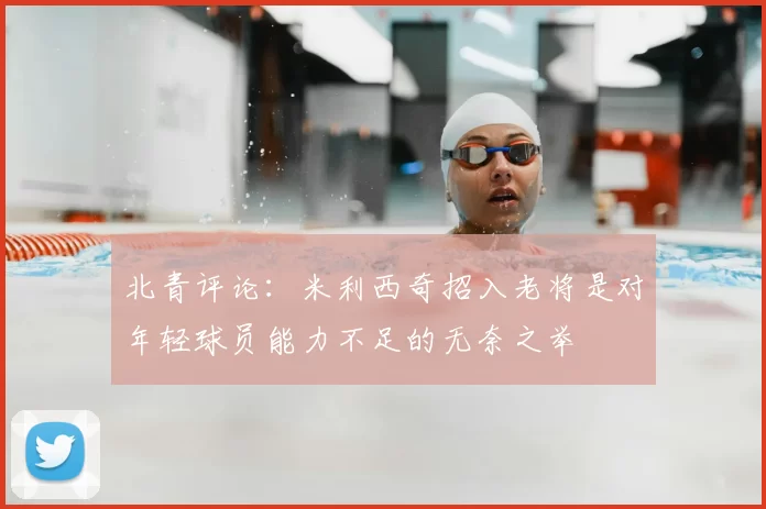 北青评论:米利西奇招入老将是对年轻球员能力不足的无奈之举