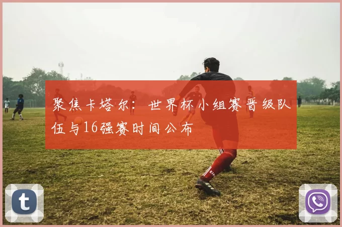 聚焦卡塔尔:世界杯小组赛晋级队伍与16强赛时间公布