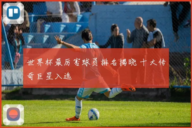 世界杯最厉害球员排名揭晓 十大传奇巨星入选