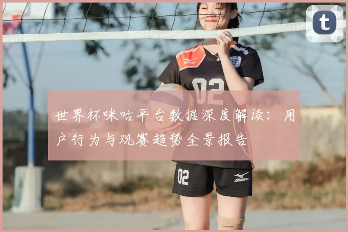 世界杯咪咕平台数据深度解读:用户行为与观赛趋势全景报告