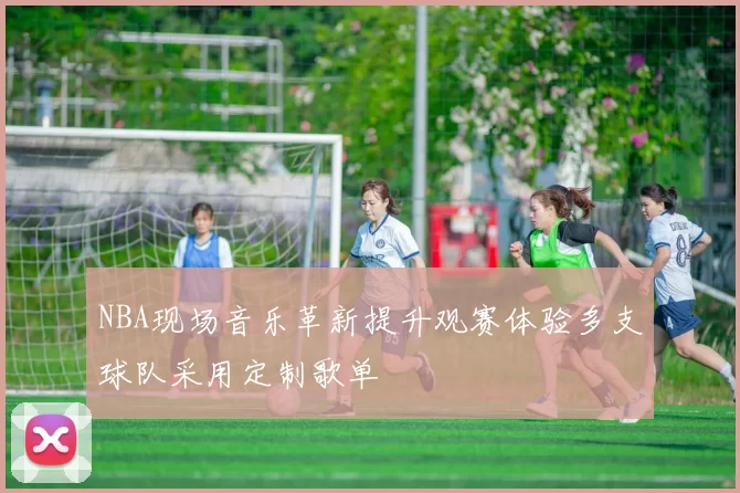 NBA现场音乐革新提升观赛体验多支球队采用定制歌单