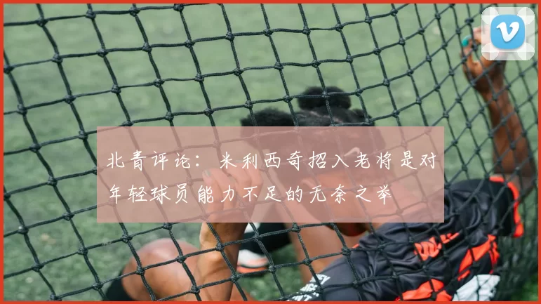 北青评论:米利西奇招入老将是对年轻球员能力不足的无奈之举