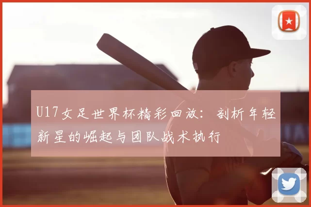 U17女足世界杯精彩回放:剖析年轻新星的崛起与团队战术执行