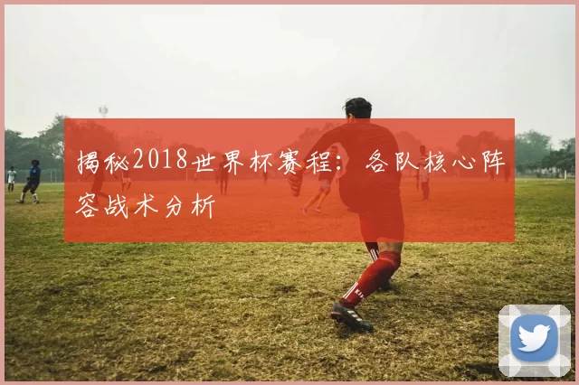 揭秘2018世界杯赛程:各队核心阵容战术分析