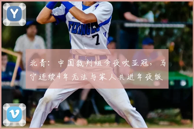 北青:中国裁判组今夜吹亚冠,马宁连续4年无法与家人共进年夜饭