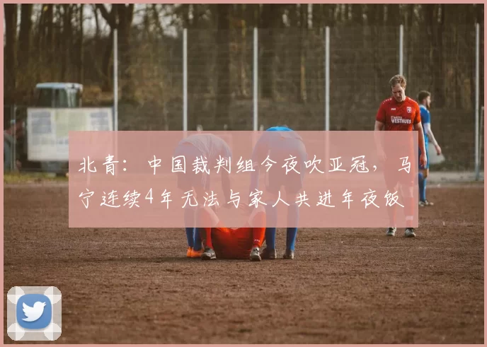 北青：中国裁判组今夜吹亚冠，马宁连续4年无法与家人共进年夜饭